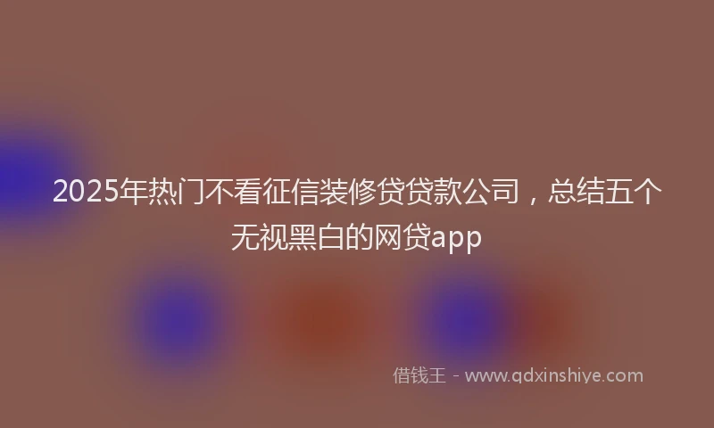 2025年热门不看征信装修贷贷款公司，总结五个无视黑白的网贷app