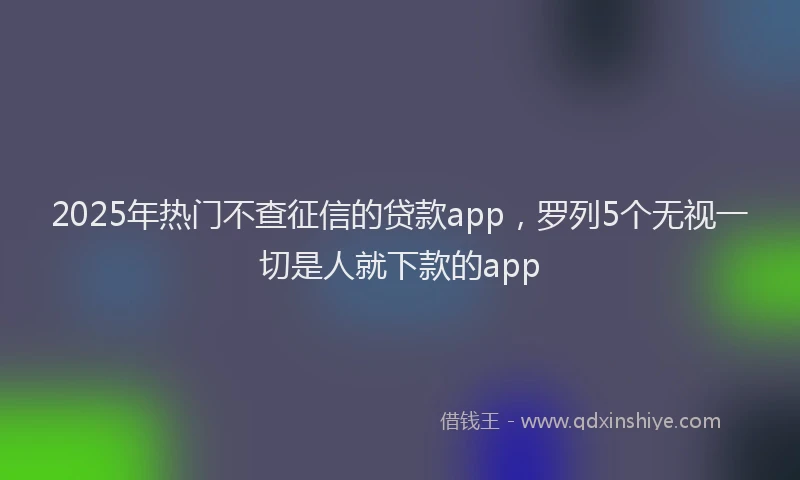 2025年热门不查征信的贷款app，罗列5个无视一切是人就下款的app