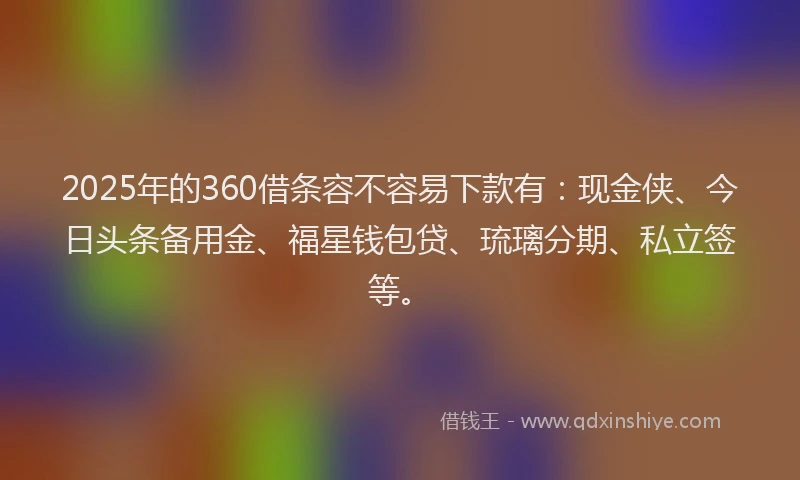 2025年的360借条容不容易下款有：现金侠、今日头条备用金、福星钱包贷、琉璃分期、私立签等。