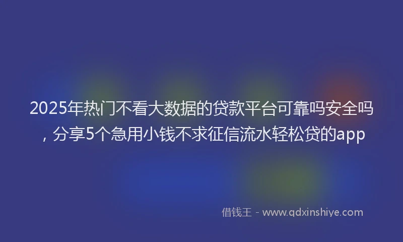 2025年热门不看大数据的贷款平台可靠吗安全吗，分享5个急用小钱不求征信流水轻松贷的app