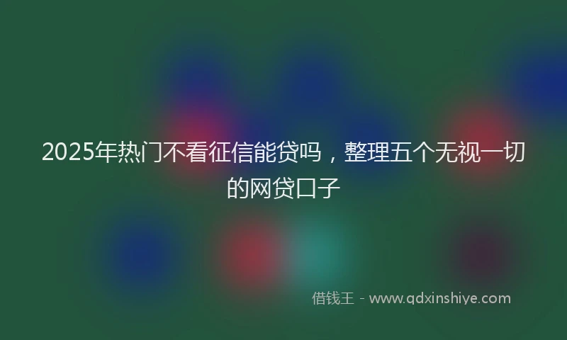 2025年热门不看征信能贷吗，整理五个无视一切的网贷口子