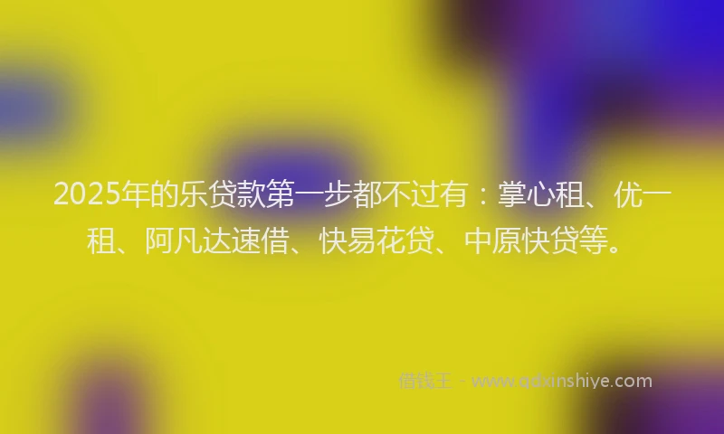 2025年的乐贷款第一步都不过有：掌心租、优一租、阿凡达速借、快易花贷、中原快贷等。