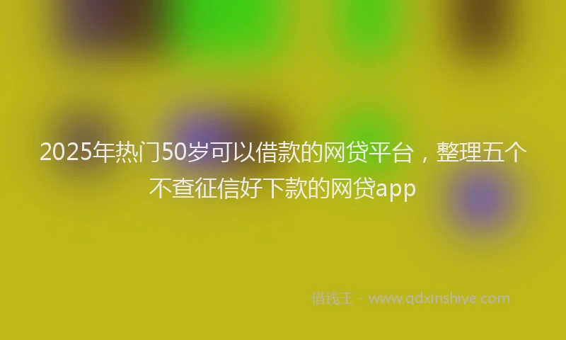 2025年热门50岁可以借款的网贷平台，整理五个不查征信好下款的网贷app
