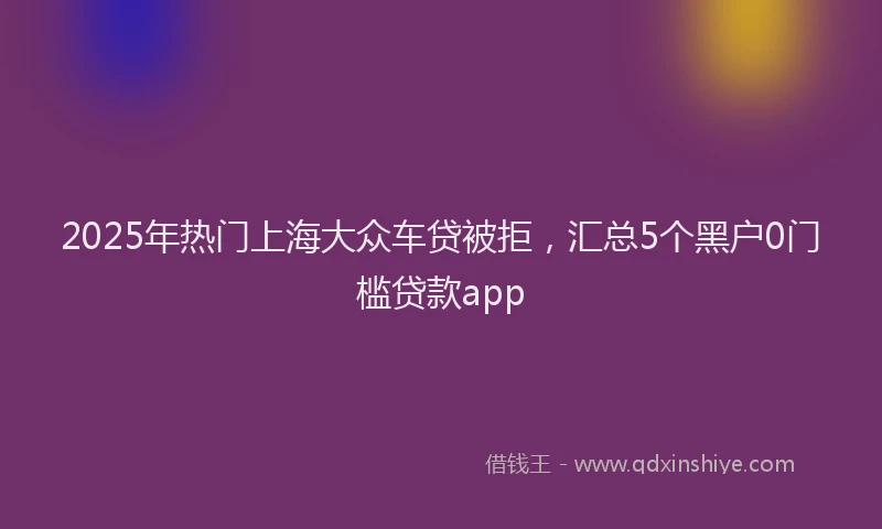 2025年热门上海大众车贷被拒，汇总5个黑户0门槛贷款app