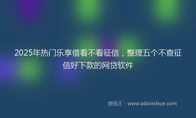 2025年热门乐享借看不看征信，整理五个不查征信好下款的网贷软件