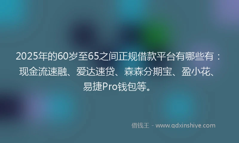 2025年的60岁至65之间正规借款平台有哪些有：现金流速融、爱达速贷、森森分期宝、盈小花、易捷Pro钱包等。