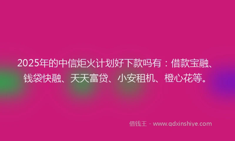 2025年的中信炬火计划好下款吗有：借款宝融、钱袋快融、天天富贷、小安租机、橙心花等。