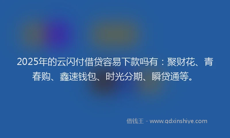 2025年的云闪付借贷容易下款吗有：聚财花、青春购、鑫速钱包、时光分期、瞬贷通等。