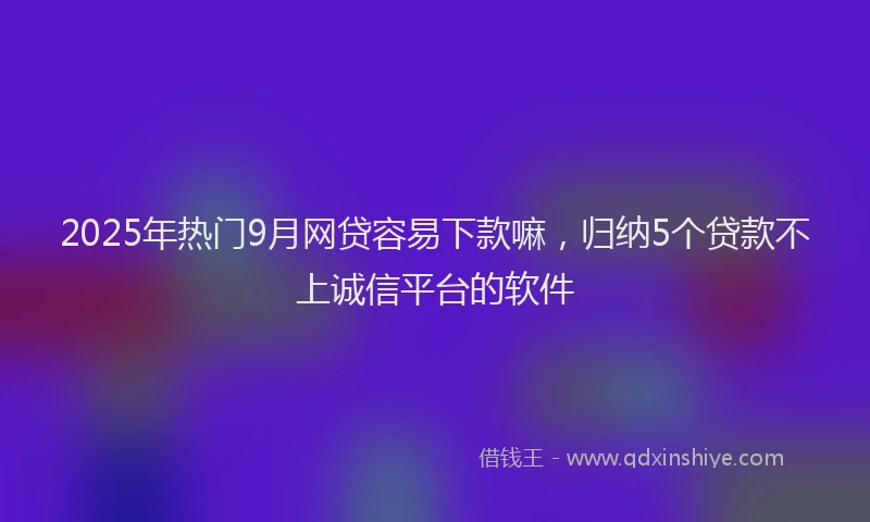 2025年热门9月网贷容易下款嘛，归纳5个贷款不上诚信平台的软件
