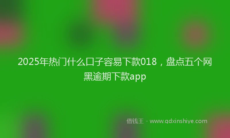 2025年热门什么口子容易下款018，盘点五个网黑逾期下款app