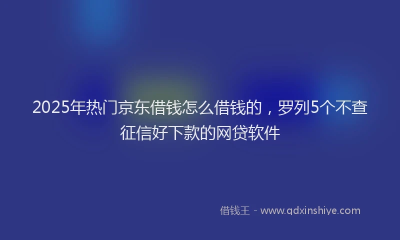 2025年热门京东借钱怎么借钱的，罗列5个不查征信好下款的网贷软件