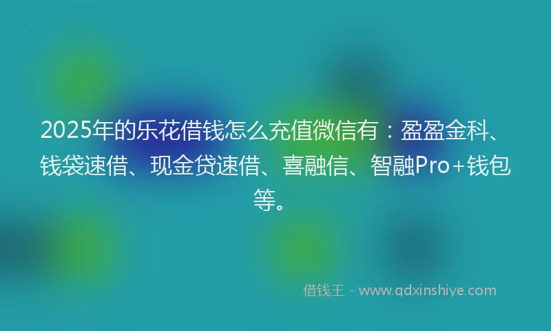 2025年的乐花借钱怎么充值微信有：盈盈金科、钱袋速借、现金贷速借、喜融信、智融Pro+钱包等。