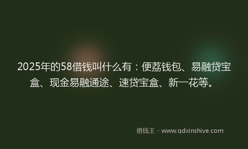 2025年的58借钱叫什么有：便荔钱包、易融贷宝盒、现金易融通途、速贷宝盒、新一花等。