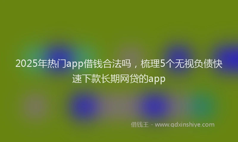 2025年热门app借钱合法吗，梳理5个无视负债快速下款长期网贷的app
