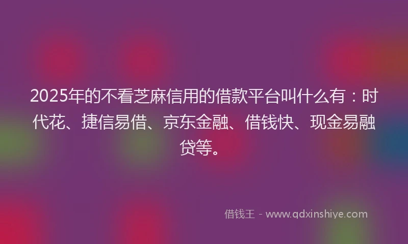2025年的不看芝麻信用的借款平台叫什么有：时代花、捷信易借、京东金融、借钱快、现金易融贷等。