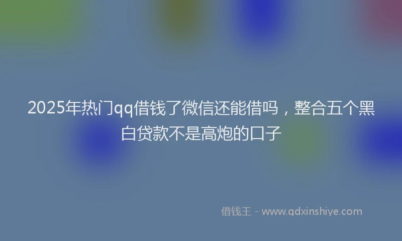 2025年热门qq借钱了微信还能借吗，整合五个黑白贷款不是高炮的口子