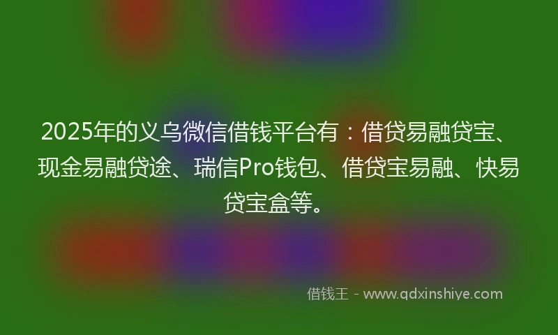 2025年的义乌微信借钱平台有：借贷易融贷宝、现金易融贷途、瑞信Pro钱包、借贷宝易融、快易贷宝盒等。