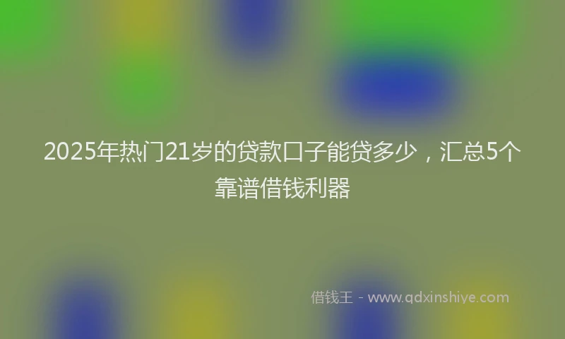2025年热门21岁的贷款口子能贷多少，汇总5个靠谱借钱利器