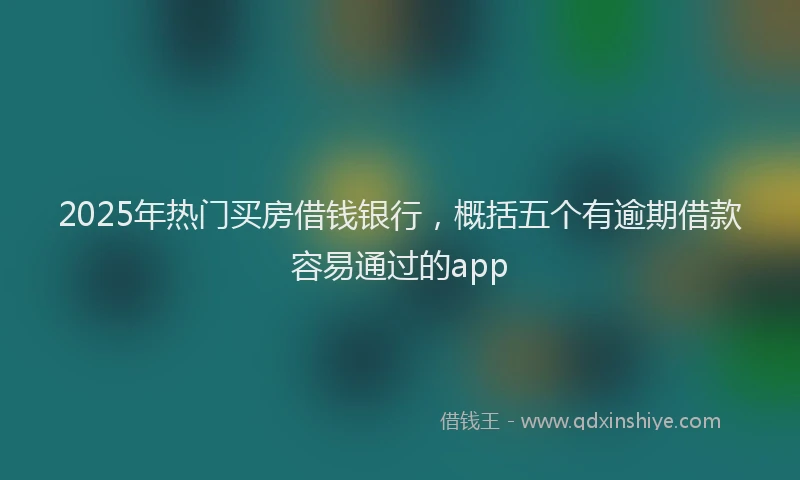 2025年热门买房借钱银行，概括五个有逾期借款容易通过的app