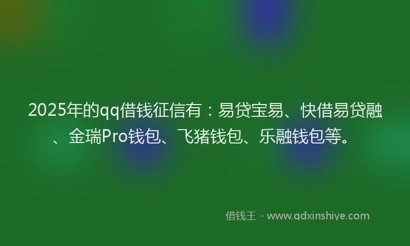 2025年的qq借钱征信有：易贷宝易、快借易贷融、金瑞Pro钱包、飞猪钱包、乐融钱包等。