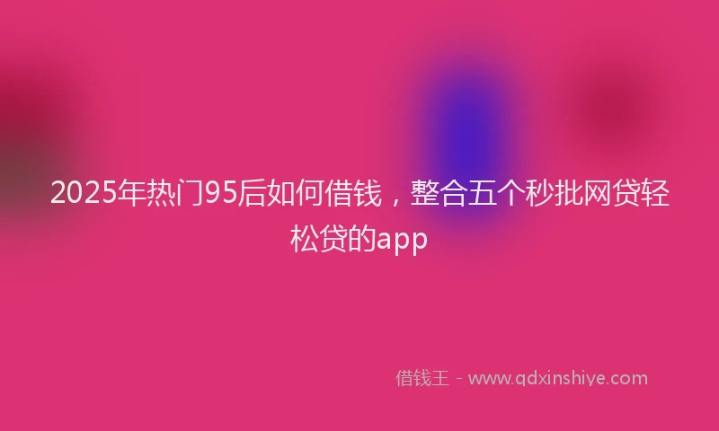 2025年热门95后如何借钱，整合五个秒批网贷轻松贷的app