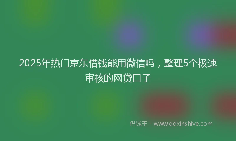 2025年热门京东借钱能用微信吗，整理5个极速审核的网贷口子