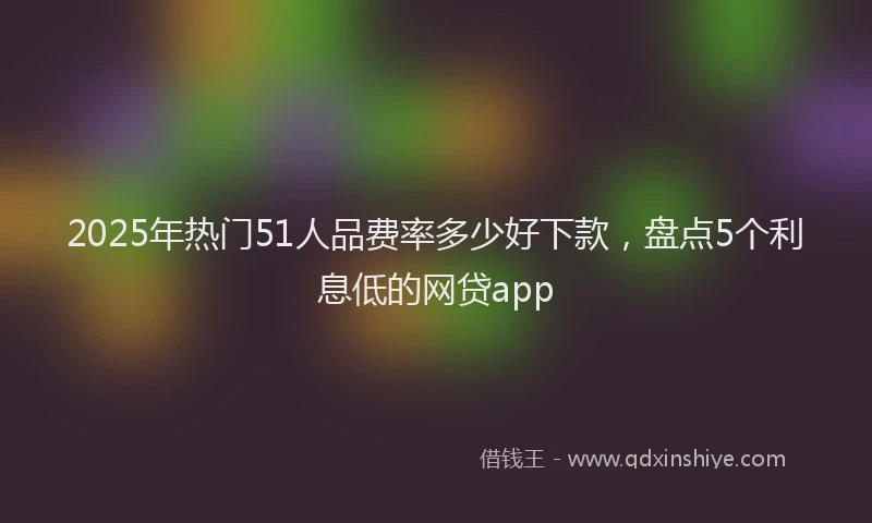 2025年热门51人品费率多少好下款，盘点5个利息低的网贷app