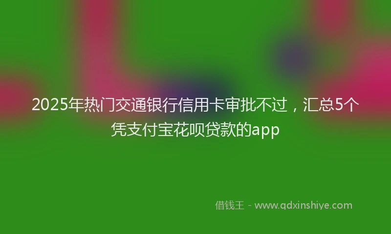 2025年热门交通银行信用卡审批不过，汇总5个凭支付宝花呗贷款的app