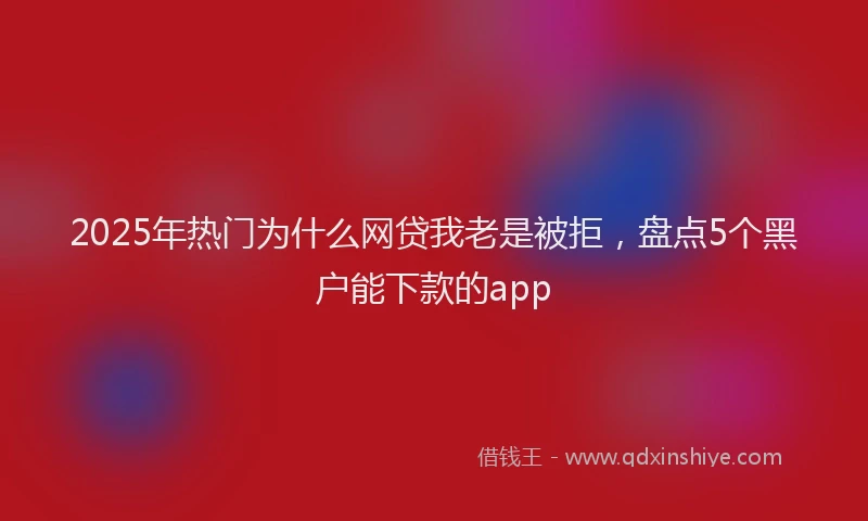 2025年热门为什么网贷我老是被拒，盘点5个黑户能下款的app