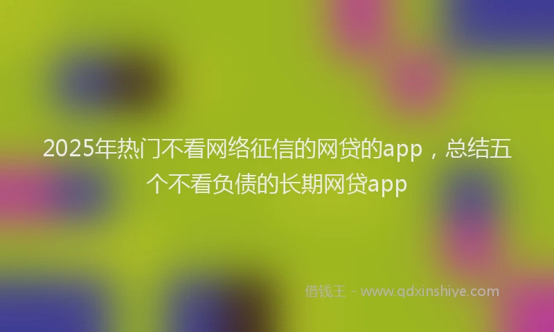 2025年热门不看网络征信的网贷的app，总结五个不看负债的长期网贷app