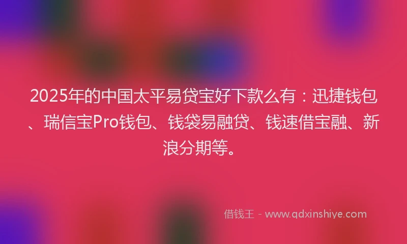 2025年的中国太平易贷宝好下款么有：迅捷钱包、瑞信宝Pro钱包、钱袋易融贷、钱速借宝融、新浪分期等。