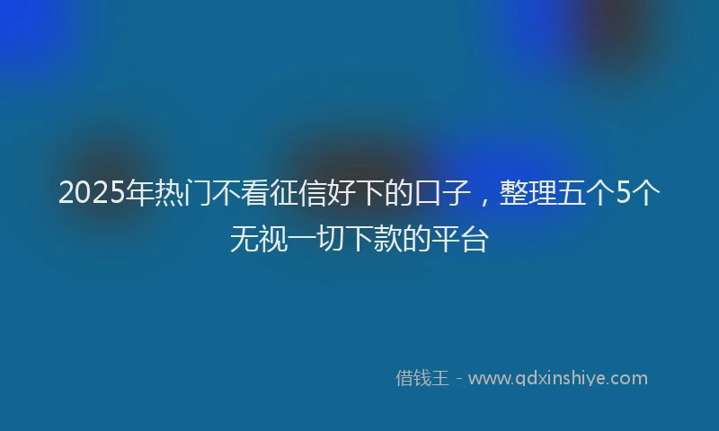 2025年热门不看征信好下的口子，整理五个5个无视一切下款的平台