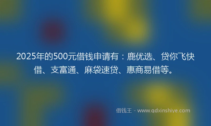 2025年的500元借钱申请有：鹿优选、贷你飞快借、支富通、麻袋速贷、惠商易借等。