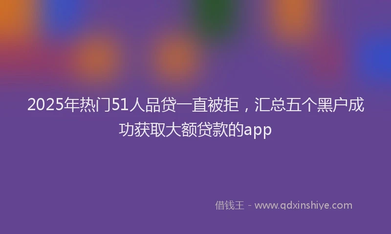 2025年热门51人品贷一直被拒，汇总五个黑户成功获取大额贷款的app