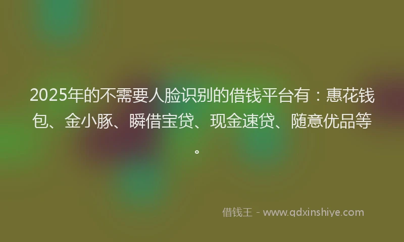2025年的不需要人脸识别的借钱平台有：惠花钱包、金小豚、瞬借宝贷、现金速贷、随意优品等。