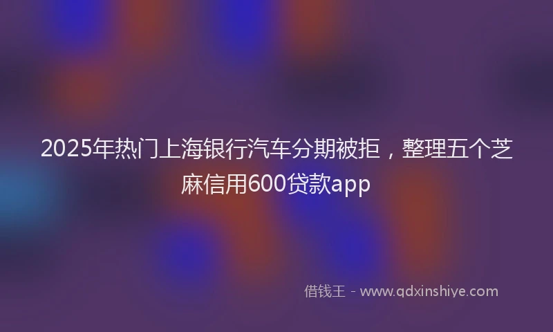 2025年热门上海银行汽车分期被拒，整理五个芝麻信用600贷款app