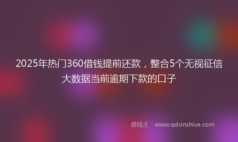 2025年热门360借钱提前还款，整合5个无视征信大数据当前逾期下款的口子