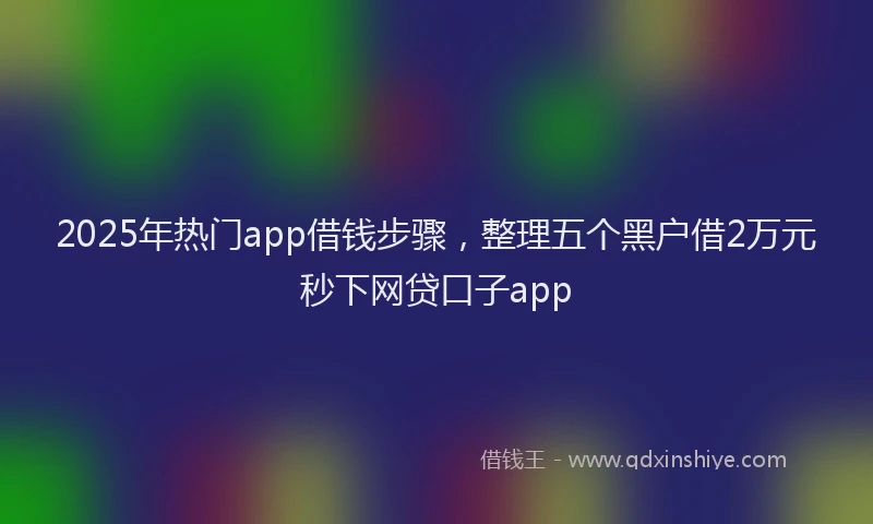 2025年热门app借钱步骤，整理五个黑户借2万元秒下网贷口子app