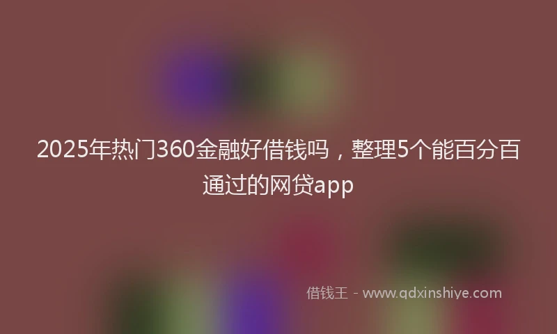 2025年热门360金融好借钱吗，整理5个能百分百通过的网贷app