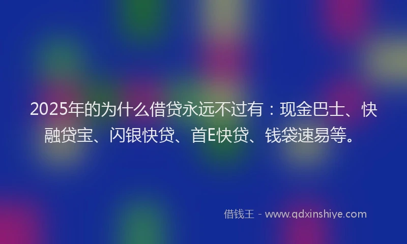 2025年的为什么借贷永远不过有：现金巴士、快融贷宝、闪银快贷、首E快贷、钱袋速易等。