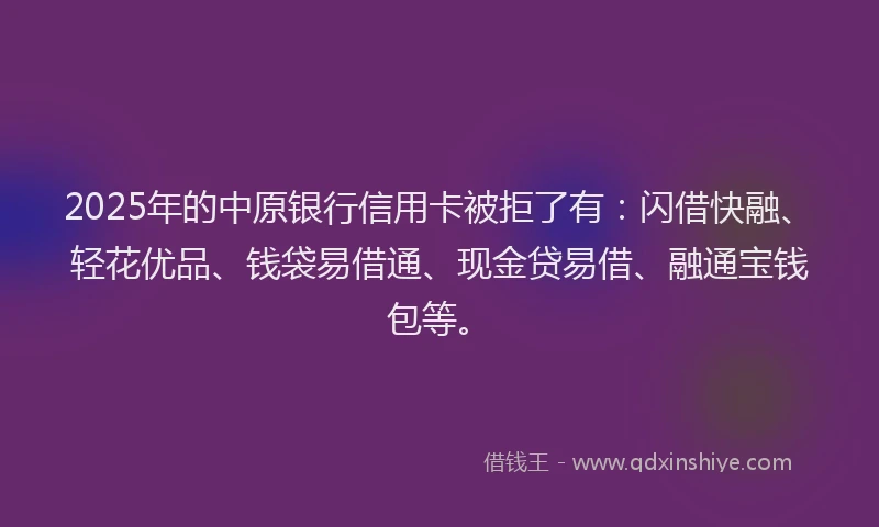 2025年的中原银行信用卡被拒了有：闪借快融、轻花优品、钱袋易借通、现金贷易借、融通宝钱包等。