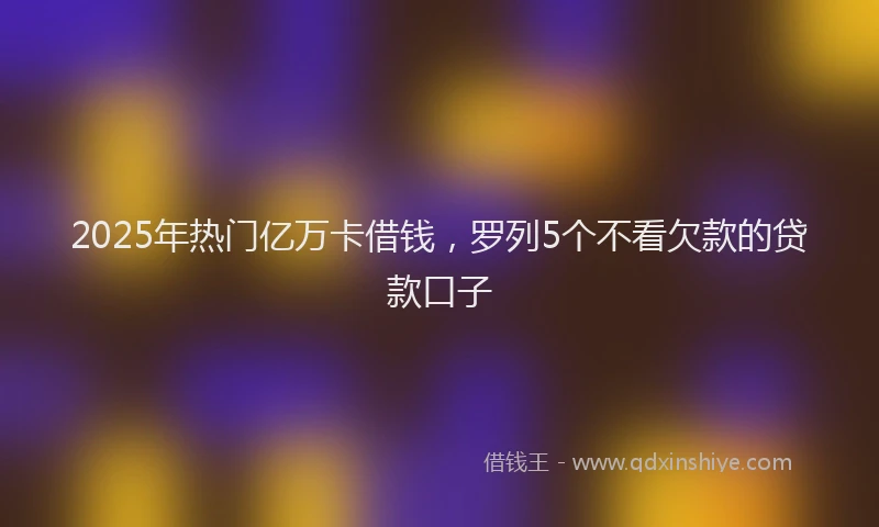 2025年热门亿万卡借钱，罗列5个不看欠款的贷款口子