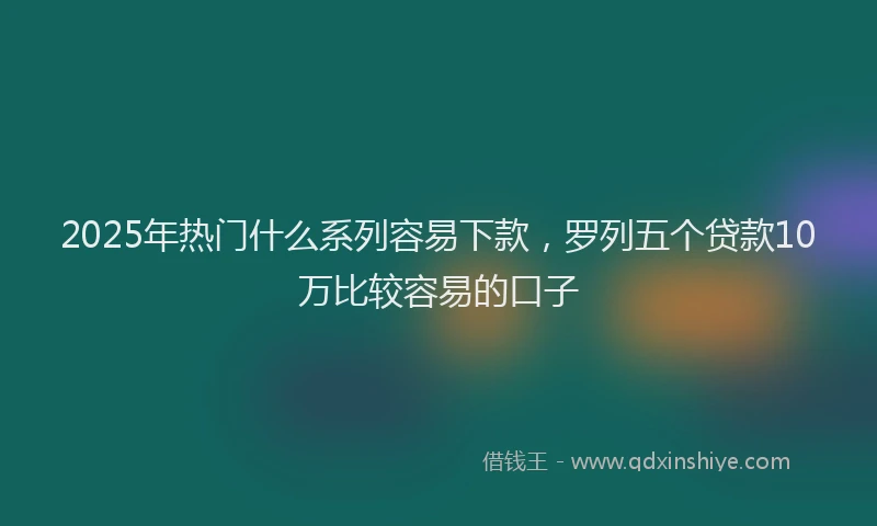 2025年热门什么系列容易下款，罗列五个贷款10万比较容易的口子