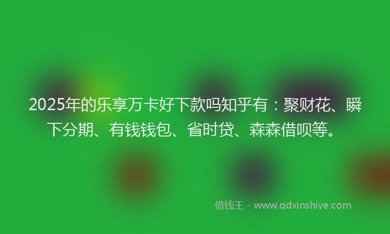 2025年的乐享万卡好下款吗知乎有：聚财花、瞬下分期、有钱钱包、省时贷、森森借呗等。