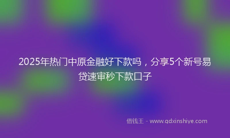 2025年热门中原金融好下款吗，分享5个新号易贷速审秒下款口子