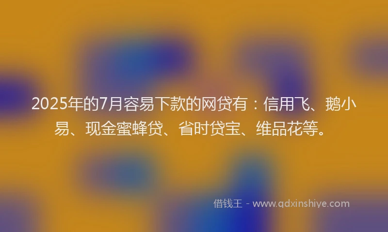 2025年的7月容易下款的网贷有：信用飞、鹅小易、现金蜜蜂贷、省时贷宝、维品花等。
