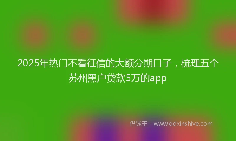 2025年热门不看征信的大额分期口子，梳理五个苏州黑户贷款5万的app