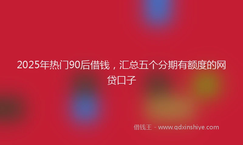 2025年热门90后借钱，汇总五个分期有额度的网贷口子