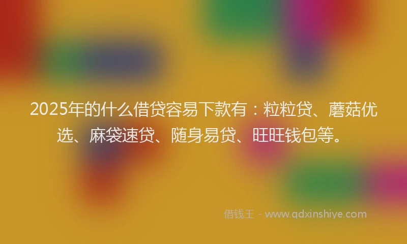 2025年的什么借贷容易下款有：粒粒贷、蘑菇优选、麻袋速贷、随身易贷、旺旺钱包等。