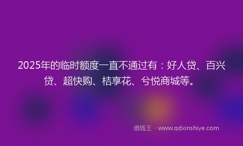2025年的临时额度一直不通过有：好人贷、百兴贷、超快购、桔享花、兮悦商城等。